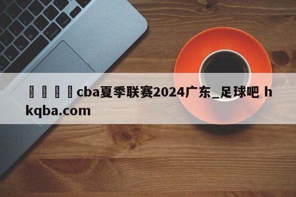 🍢cba夏季联赛2024广东_足球吧 hkqba.com