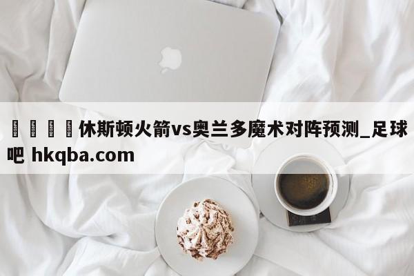 🍢休斯顿火箭vs奥兰多魔术对阵预测_足球吧 hkqba.com