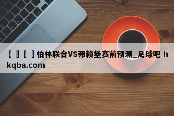 🍢柏林联合VS弗赖堡赛前预测_足球吧 hkqba.com