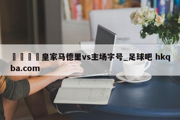 🍢皇家马德里vs主场字号_足球吧 hkqba.com