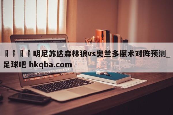 🍢明尼苏达森林狼vs奥兰多魔术对阵预测_足球吧 hkqba.com