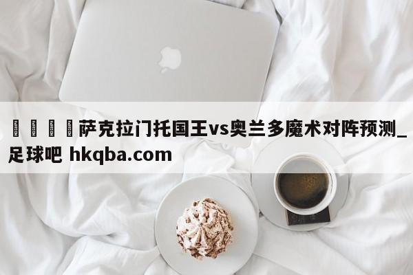 🍢萨克拉门托国王vs奥兰多魔术对阵预测_足球吧 hkqba.com