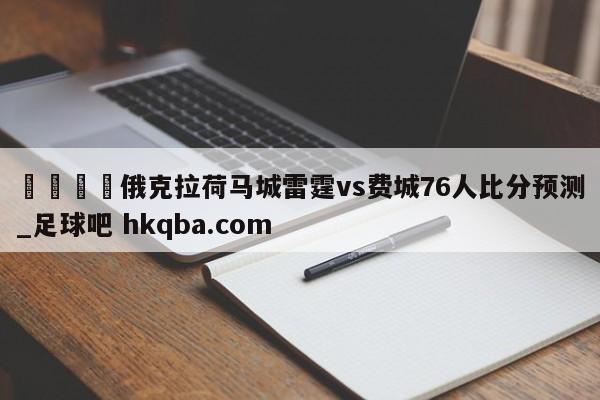 🍢俄克拉荷马城雷霆vs费城76人比分预测_足球吧 hkqba.com