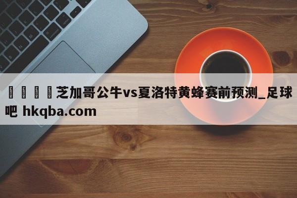 🍢芝加哥公牛vs夏洛特黄蜂赛前预测_足球吧 hkqba.com
