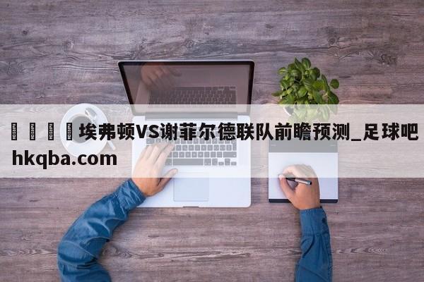 🍢埃弗顿VS谢菲尔德联队前瞻预测_足球吧 hkqba.com