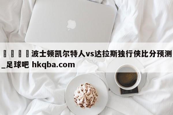 🍢波士顿凯尔特人vs达拉斯独行侠比分预测_足球吧 hkqba.com