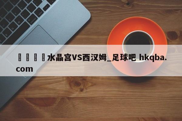 🍢水晶宫VS西汉姆_足球吧 hkqba.com