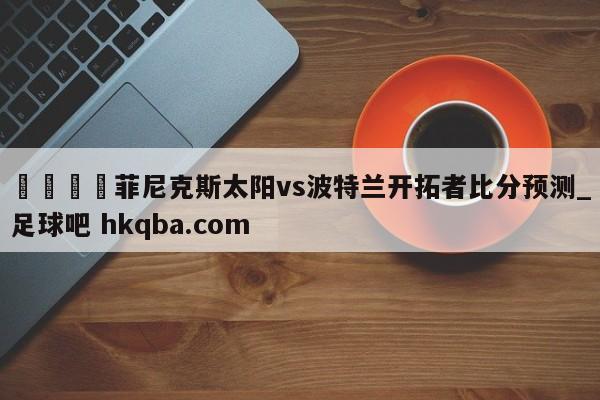 🍢菲尼克斯太阳vs波特兰开拓者比分预测_足球吧 hkqba.com