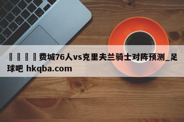 🍢费城76人vs克里夫兰骑士对阵预测_足球吧 hkqba.com
