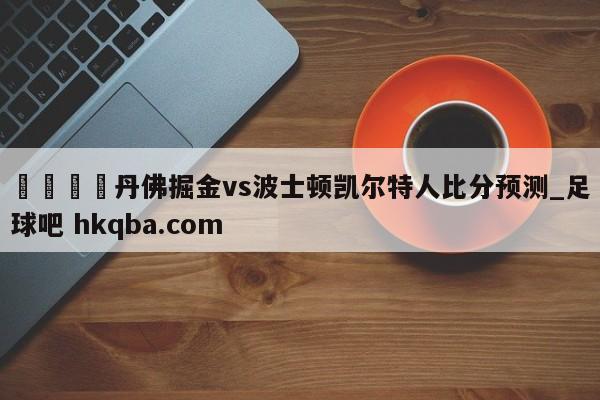 🍢丹佛掘金vs波士顿凯尔特人比分预测_足球吧 hkqba.com