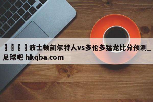 🍢波士顿凯尔特人vs多伦多猛龙比分预测_足球吧 hkqba.com