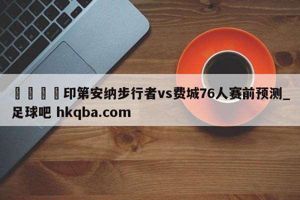 🍢印第安纳步行者vs费城76人赛前预测_足球吧 hkqba.com