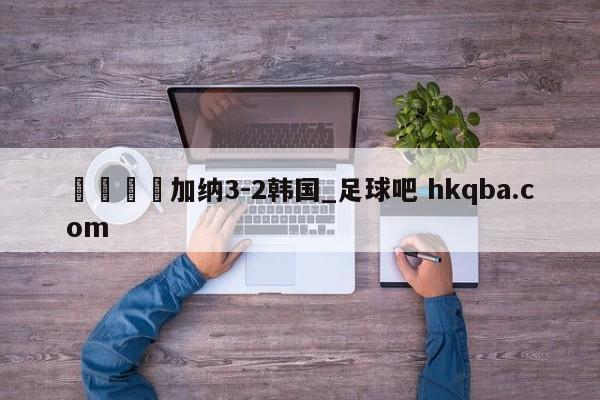 🍢加纳3-2韩国_足球吧 hkqba.com