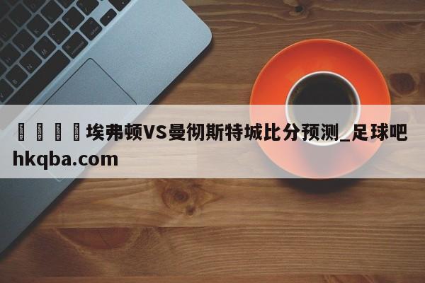🍢埃弗顿VS曼彻斯特城比分预测_足球吧 hkqba.com