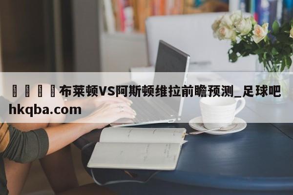 🍢布莱顿VS阿斯顿维拉前瞻预测_足球吧 hkqba.com