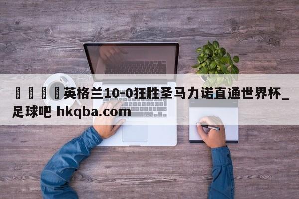 🍢英格兰10-0狂胜圣马力诺直通世界杯_足球吧 hkqba.com
