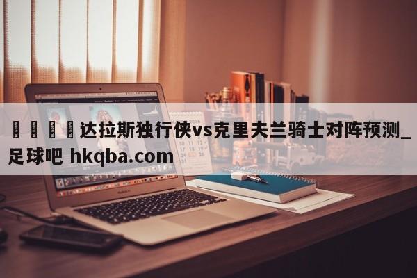 🍢达拉斯独行侠vs克里夫兰骑士对阵预测_足球吧 hkqba.com