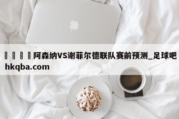 🍢阿森纳VS谢菲尔德联队赛前预测_足球吧 hkqba.com