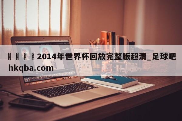 🍢2014年世界杯回放完整版超清_足球吧 hkqba.com