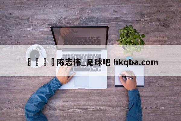 🍢陈志伟_足球吧 hkqba.com