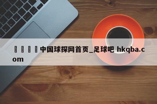 🍢中国球探网首页_足球吧 hkqba.com