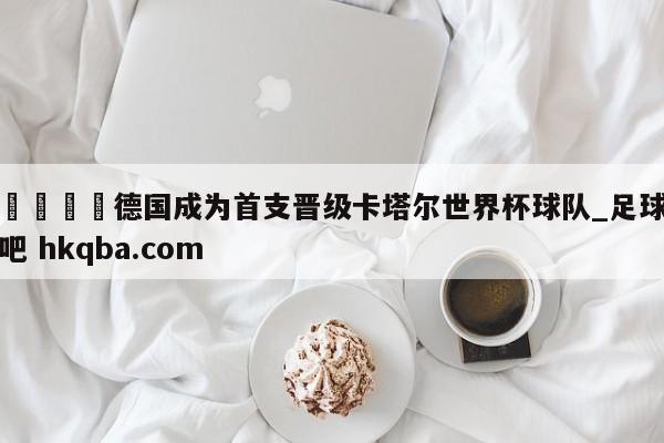🍢德国成为首支晋级卡塔尔世界杯球队_足球吧 hkqba.com