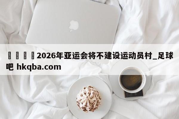 🍢2026年亚运会将不建设运动员村_足球吧 hkqba.com