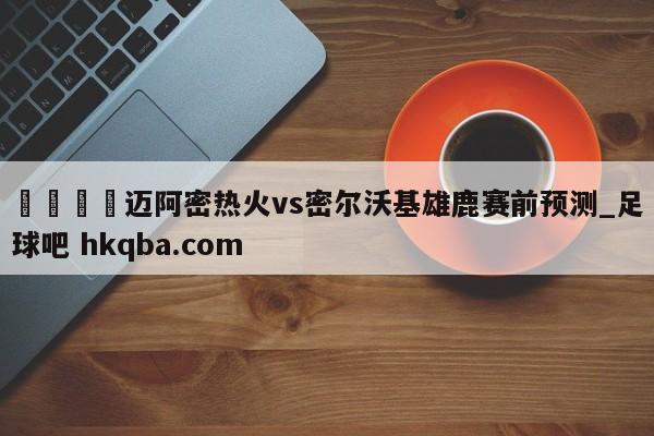 🍢迈阿密热火vs密尔沃基雄鹿赛前预测_足球吧 hkqba.com