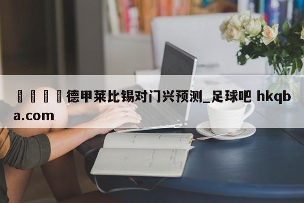 🍢德甲莱比锡对门兴预测_足球吧 hkqba.com