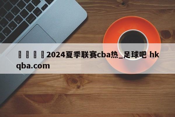 🍢2024夏季联赛cba热_足球吧 hkqba.com