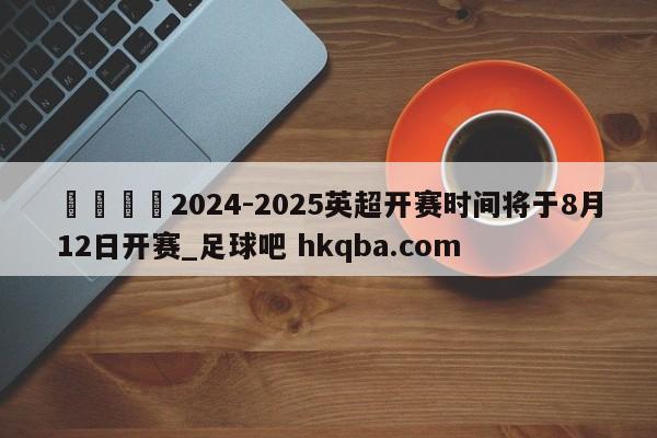 🍢2024-2025英超开赛时间将于8月12日开赛_足球吧 hkqba.com