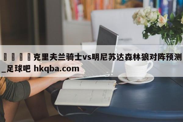 🍢克里夫兰骑士vs明尼苏达森林狼对阵预测_足球吧 hkqba.com