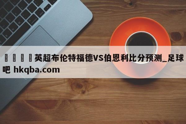 🍢英超布伦特福德VS伯恩利比分预测_足球吧 hkqba.com