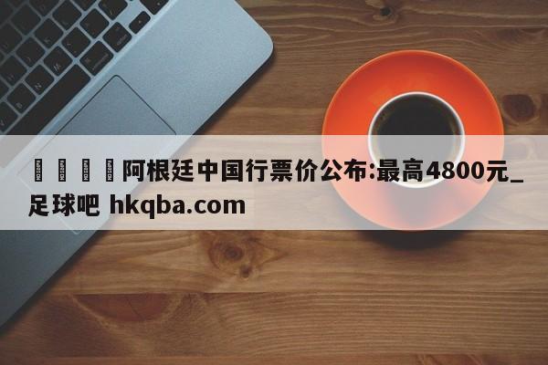 🍢阿根廷中国行票价公布:最高4800元_足球吧 hkqba.com