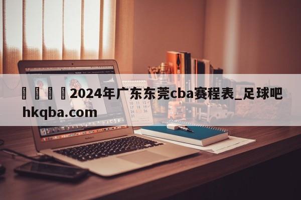 🍢2024年广东东莞cba赛程表_足球吧 hkqba.com
