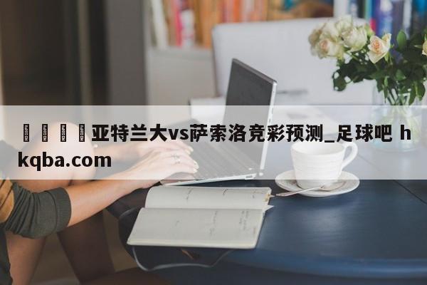 🍢亚特兰大vs萨索洛竞彩预测_足球吧 hkqba.com