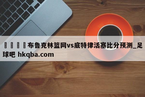 🍢布鲁克林篮网vs底特律活塞比分预测_足球吧 hkqba.com