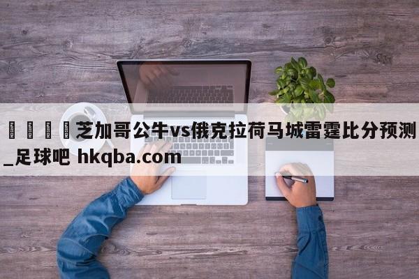 🍢芝加哥公牛vs俄克拉荷马城雷霆比分预测_足球吧 hkqba.com