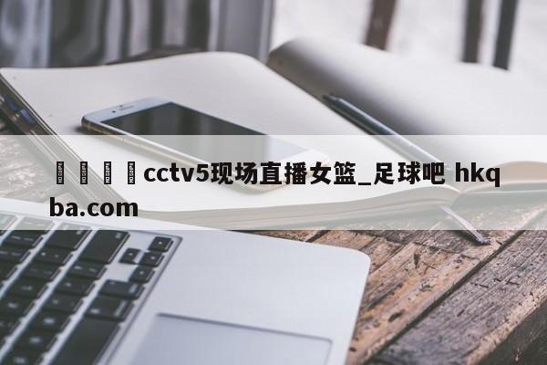 🍢cctv5现场直播女篮_足球吧 hkqba.com