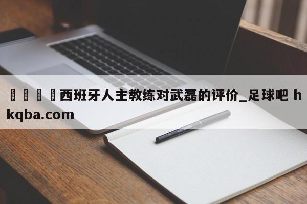 🍢西班牙人主教练对武磊的评价_足球吧 hkqba.com