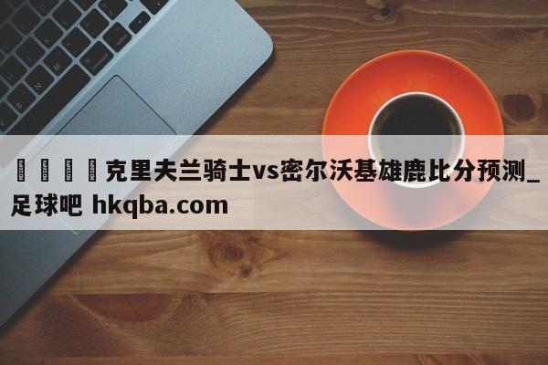 🍢克里夫兰骑士vs密尔沃基雄鹿比分预测_足球吧 hkqba.com