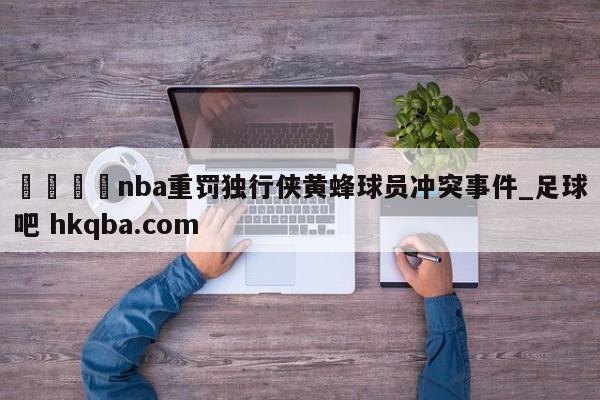 🍢nba重罚独行侠黄蜂球员冲突事件_足球吧 hkqba.com