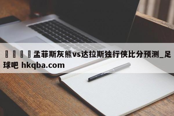 🍢孟菲斯灰熊vs达拉斯独行侠比分预测_足球吧 hkqba.com