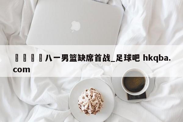 🍢八一男篮缺席首战_足球吧 hkqba.com