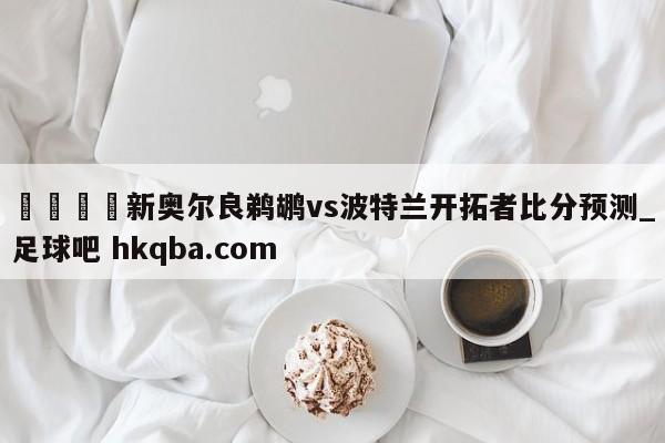 🍢新奥尔良鹈鹕vs波特兰开拓者比分预测_足球吧 hkqba.com