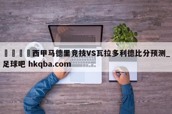 🍢西甲马德里竞技VS瓦拉多利德比分预测_足球吧 hkqba.com