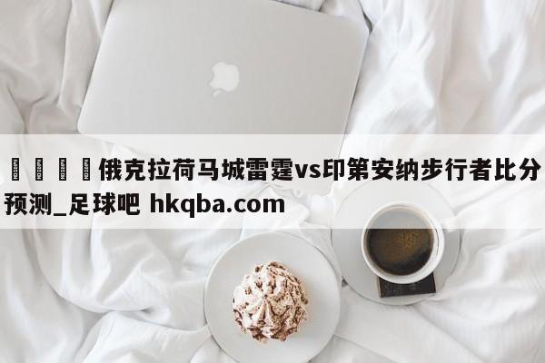 🍢俄克拉荷马城雷霆vs印第安纳步行者比分预测_足球吧 hkqba.com