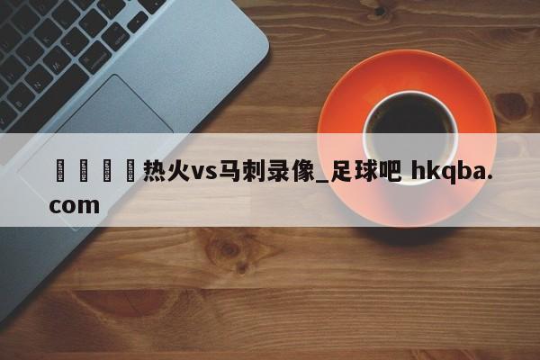 🍢热火vs马刺录像_足球吧 hkqba.com
