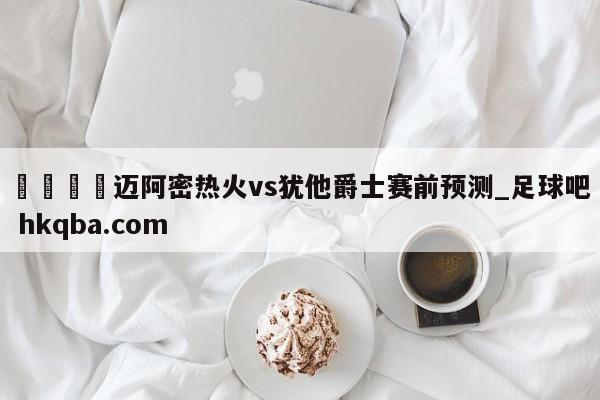 🍢迈阿密热火vs犹他爵士赛前预测_足球吧 hkqba.com