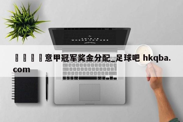 🍢意甲冠军奖金分配_足球吧 hkqba.com